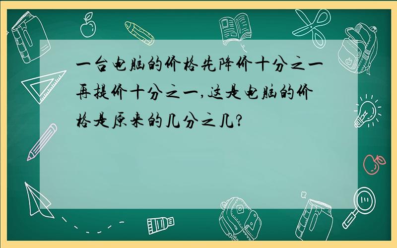 一台电脑的价格先降价十分之一再提价十分之一,这是电脑的价格是原来的几分之几?