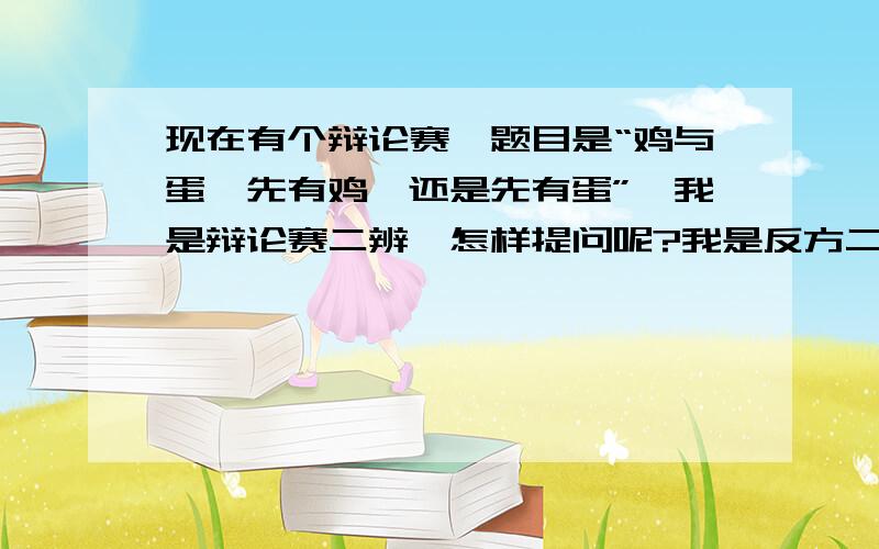 现在有个辩论赛,题目是“鸡与蛋,先有鸡,还是先有蛋”,我是辩论赛二辨,怎样提问呢?我是反方二辩（先有蛋）