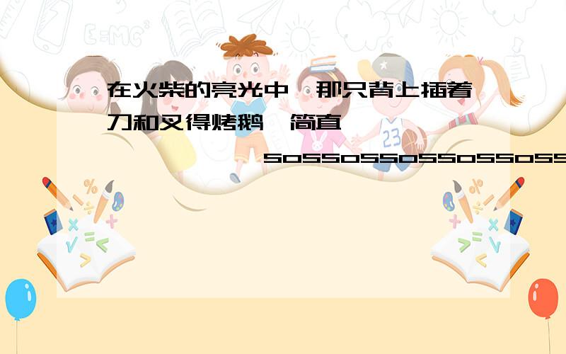 在火柴的亮光中,那只背上插着刀和叉得烤鹅,简直———————————sossossossossossossossososososososososos