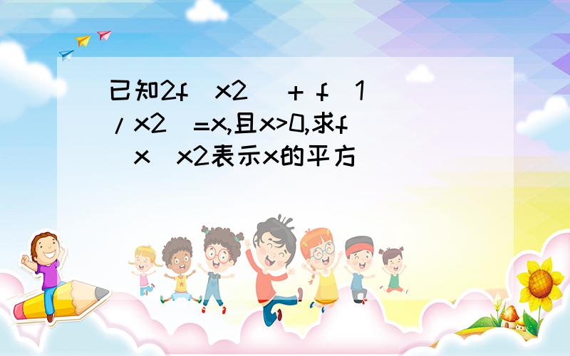 已知2f(x2) + f(1/x2)=x,且x>0,求f(x)x2表示x的平方