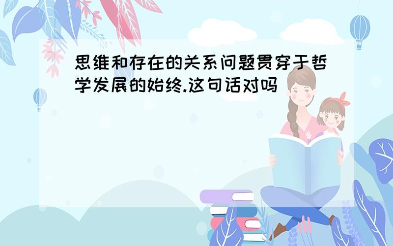 思维和存在的关系问题贯穿于哲学发展的始终.这句话对吗