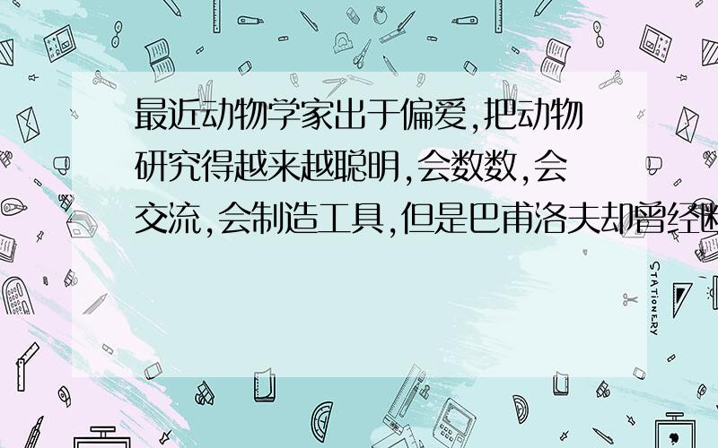 最近动物学家出于偏爱,把动物研究得越来越聪明,会数数,会交流,会制造工具,但是巴甫洛夫却曾经断言动物的行为是出于本能,是条件反射.猴子算是聪明的动物了,但是人能够让猴子思考问题