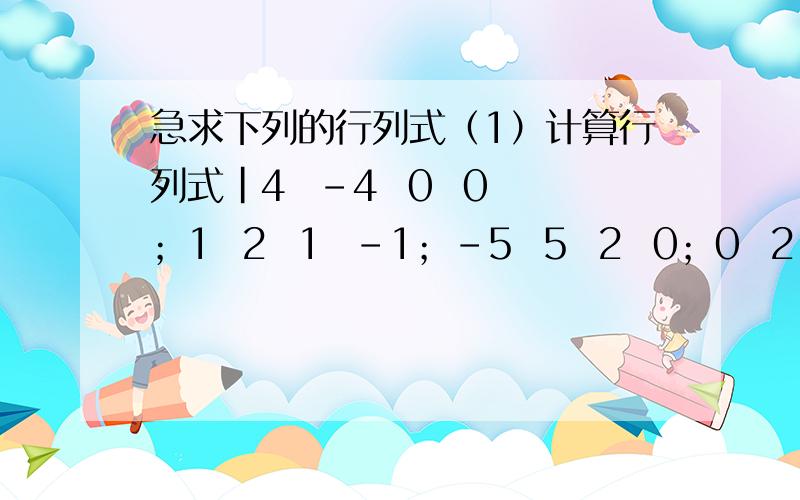 急求下列的行列式（1）计算行列式|4  -4  0  0；1  2  1  -1；-5  5  2  0；0  2  1  -1|(2)A=(3  4  5),B=(1；2；3),求AB,BA过程要详细点,拜托各位知友了!