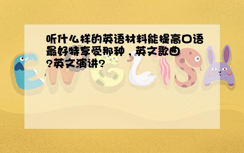 听什么样的英语材料能提高口语最好特享受那种 , 英文歌曲?英文演讲?