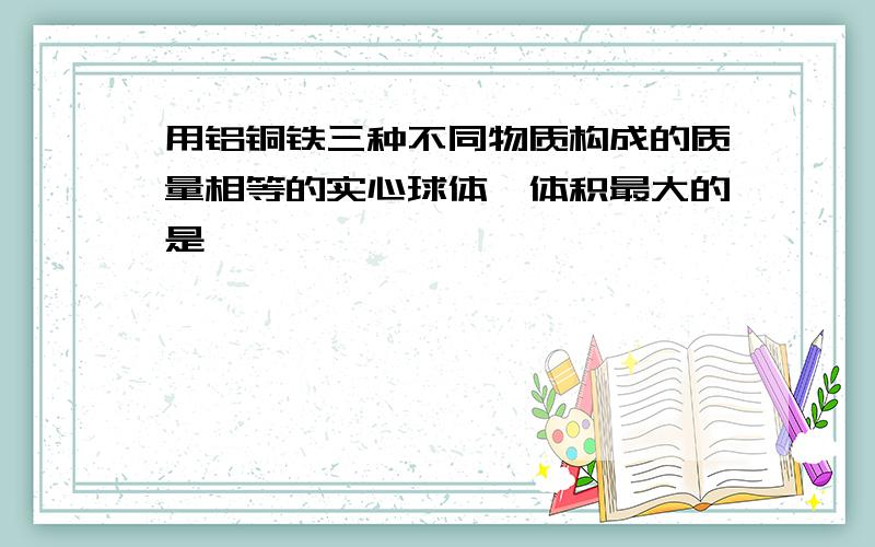 用铝铜铁三种不同物质构成的质量相等的实心球体,体积最大的是