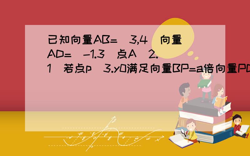 已知向量AB=（3,4）向量AD=（-1.3）点A（2.1）若点p（3.y0满足向量BP=a倍向量PD ,求y与a的值