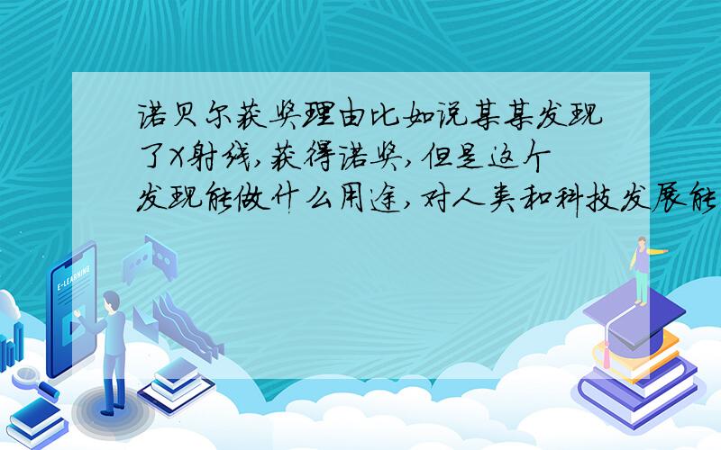 诺贝尔获奖理由比如说某某发现了X射线,获得诺奖,但是这个发现能做什么用途,对人类和科技发展能有什么影响,希望明白人能列举几年的奖象.