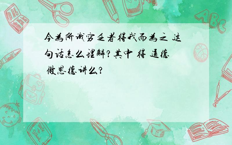 今为所识穷乏者得我而为之 这句话怎么理解?其中 得 通德 做恩德讲么?