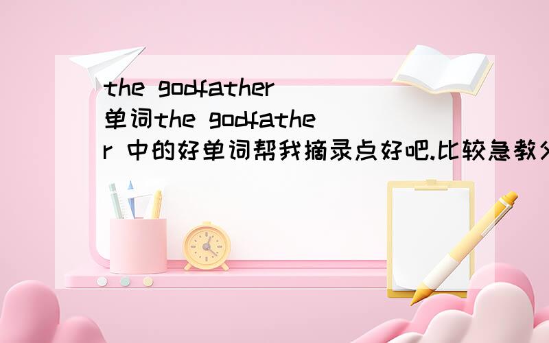 the godfather 单词the godfather 中的好单词帮我摘录点好吧.比较急教父。你别讲笑话好不好......不要这么无聊好不好。我是说《教父》这里面的好的单词句子。不会说话就别胡说.........真是的。