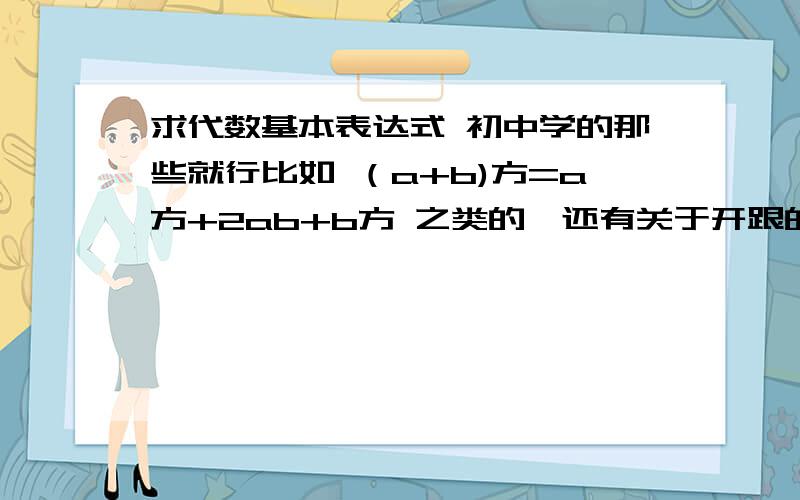 求代数基本表达式 初中学的那些就行比如 （a+b)方=a方+2ab+b方 之类的,还有关于开跟的 反正中学课本上的用字母表达的 基本式都给我一扁