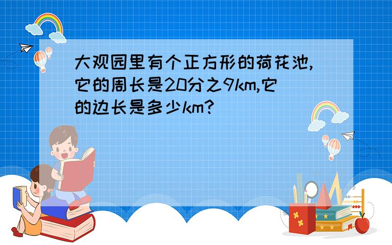 大观园里有个正方形的荷花池,它的周长是20分之9km,它的边长是多少km?