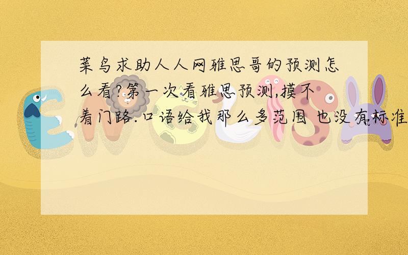 菜鸟求助人人网雅思哥的预测怎么看?第一次看雅思预测,摸不着门路.口语给我那么多范围 也没有标准答案 不知道怎么复习.听力原题在哪儿呢?阅读只有文章没有题目怎么复习?小作文倒给了