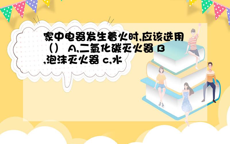 家中电器发生着火时,应该选用（） A,二氧化碳灭火器 B,泡沫灭火器 c,水