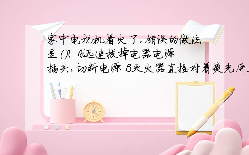 家中电视机着火了,错误的做法是（）? A迅速拔掉电器电源插头,切断电源 B灭火器直接对着荧光屏灭火C用水灭火