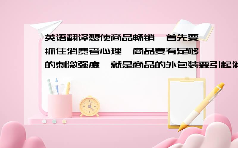 英语翻译想使商品畅销,首先要抓住消费者心理,商品要有足够的刺激强度,就是商品的外包装要引起消费者的注意.因此商品外包装的色彩设计是主导消费者行为的因素之一,图形语言在食品包