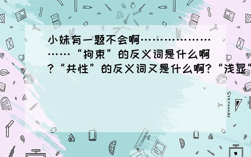 小妹有一题不会啊……………………“拘束”的反义词是什么啊?“共性”的反义词又是什么啊?“浅显”的反义词呢?