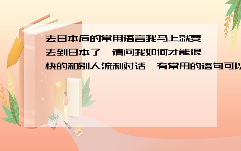 去日本后的常用语言我马上就要去到日本了,请问我如何才能很快的和别人流利对话,有常用的语句可以说吗?