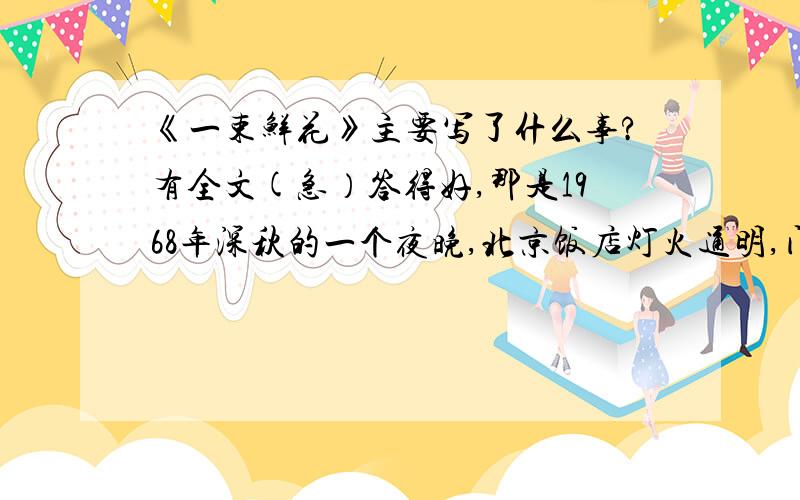 《一束鲜花》主要写了什么事?有全文(急）答得好,那是1968年深秋的一个夜晚,北京饭店灯火通明,门前车水马龙,周总理为外宾举行的宴会已经结束.可是,远道而来的外国朋友,还在和总理交谈着