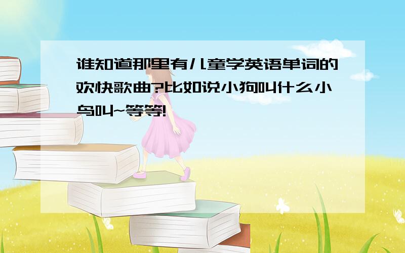 谁知道那里有儿童学英语单词的欢快歌曲?比如说小狗叫什么小鸟叫~等等!