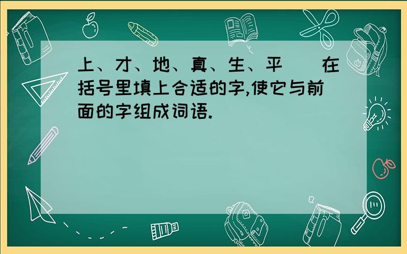 上、才、地、真、生、平（）在括号里填上合适的字,使它与前面的字组成词语.