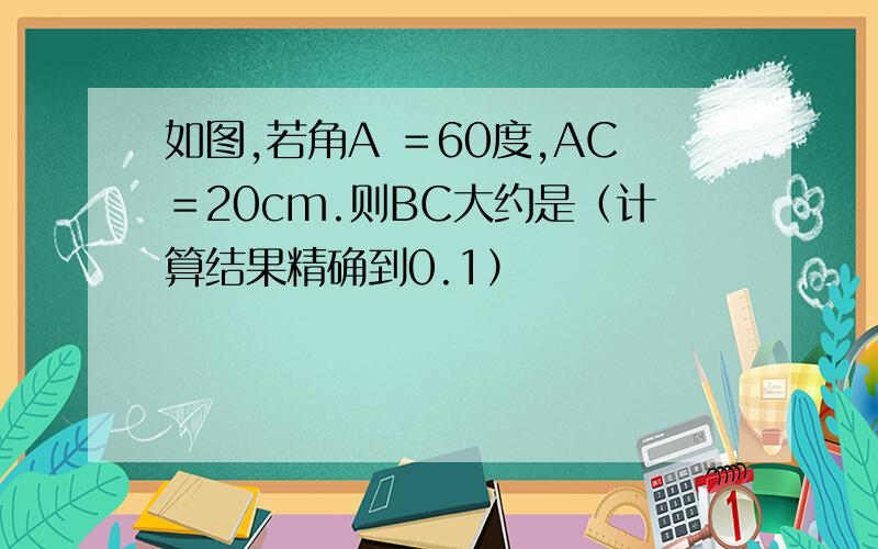 如图,若角A ＝60度,AC＝20cm.则BC大约是（计算结果精确到0.1）