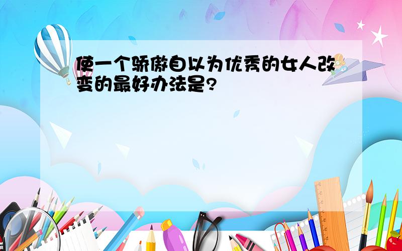 使一个骄傲自以为优秀的女人改变的最好办法是?