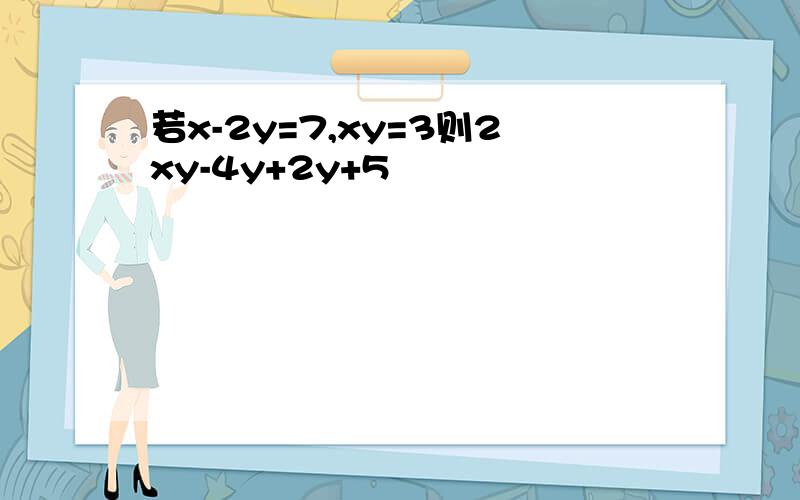 若x-2y=7,xy=3则2xy-4y+2y+5