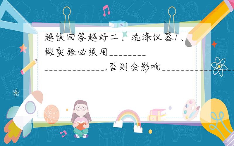 越快回答越好二、洗涤仪器1、做实验必须用_____________________,否则会影响_______________________.2、洗涤仪器时,先_____________________,再 ____________________________,振荡后再________________________ ,如果内壁附