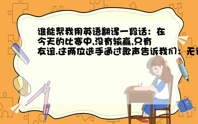 谁能帮我用英语翻译一段话：在今天的比赛中,没有输赢,只有友谊.这两位选手通过歌声告诉我们：无论其他人是如何看待自己的,一直走自己的路,坚持自己的梦想,总有一天一定会成功.让我们