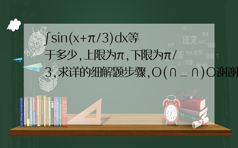 ∫sin(x+π/3)dx等于多少,上限为π,下限为π/3,求详的细解题步骤,O(∩_∩)O谢谢!