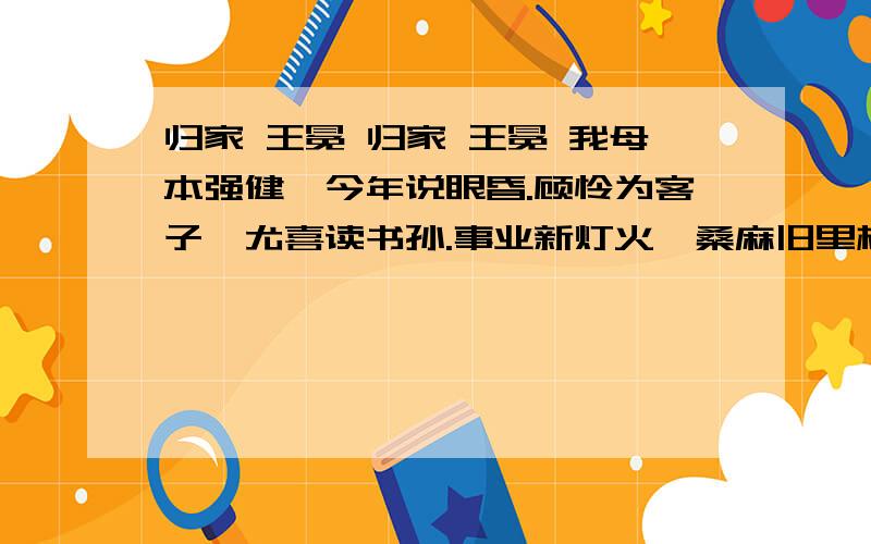 归家 王冕 归家 王冕 我母本强健,今年说眼昏.顾怜为客子,尤喜读书孙.事业新灯火,桑麻旧里村.太平风俗美,不用闭柴门.