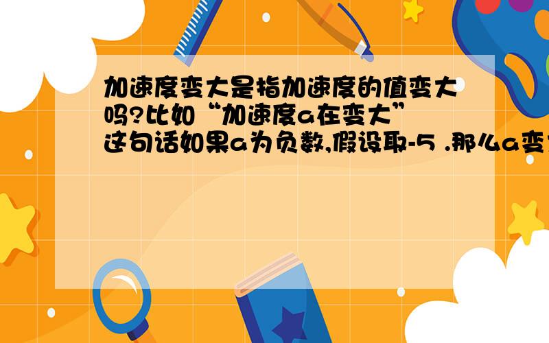 加速度变大是指加速度的值变大吗?比如“加速度a在变大” 这句话如果a为负数,假设取-5 .那么a变大是指变化成 -8 ,还是变化成-2 变大是怎么增加的?