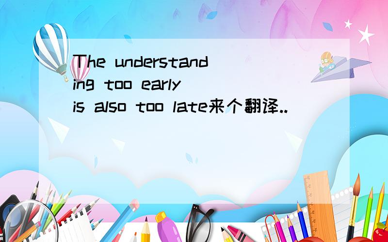 The understanding too early is also too late来个翻译..