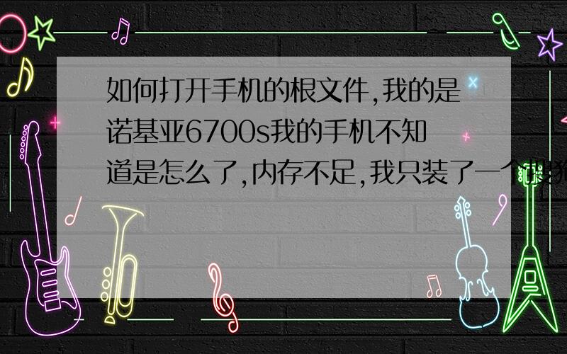 如何打开手机的根文件,我的是诺基亚6700s我的手机不知道是怎么了,内存不足,我只装了一个搜狗拼音,别的不知道是装了什么东西,总是提示说内存不足.现在连短信都发不了了.是不是根文件里