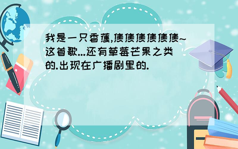 我是一只香蕉,焦焦焦焦焦焦~这首歌...还有草莓芒果之类的.出现在广播剧里的.