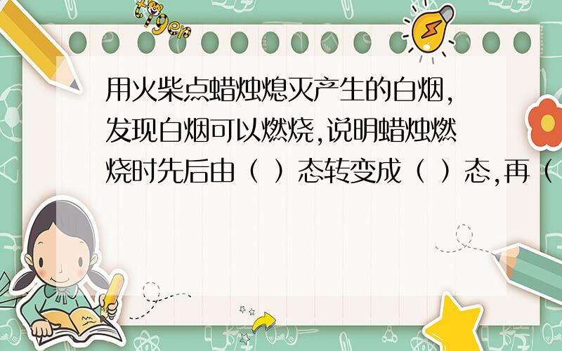 用火柴点蜡烛熄灭产生的白烟,发现白烟可以燃烧,说明蜡烛燃烧时先后由（ ）态转变成（ ）态,再（ ）,而后燃烧