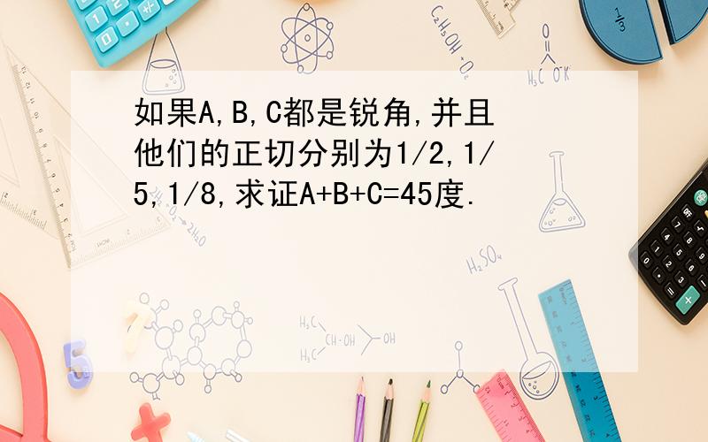 如果A,B,C都是锐角,并且他们的正切分别为1/2,1/5,1/8,求证A+B+C=45度.