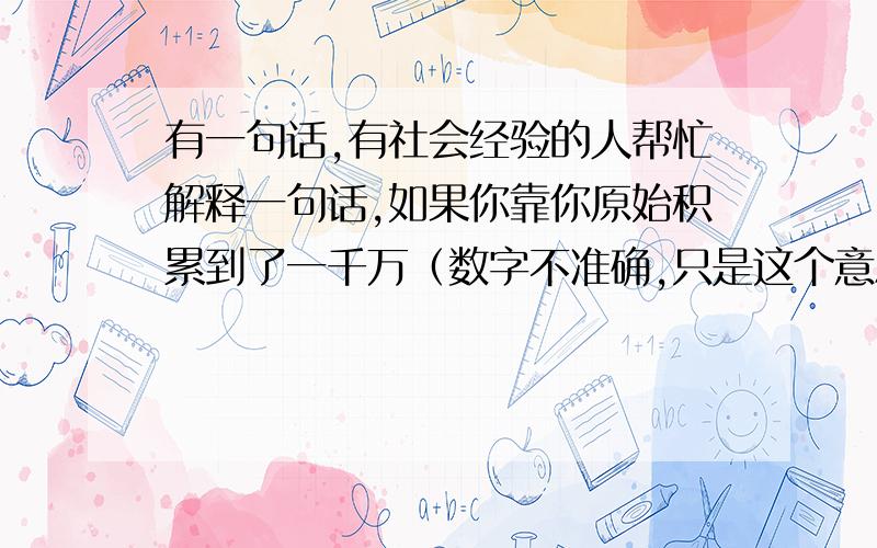 有一句话,有社会经验的人帮忙解释一句话,如果你靠你原始积累到了一千万（数字不准确,只是这个意思）这个层次,凭着积累的种种关系的人脉、正当或不正当的经验、规范或擦边球的路子,