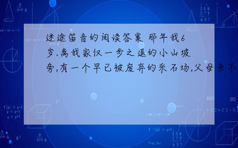 迷途笛音的阅读答案 那年我6岁.离我家仅一步之遥的小山坡旁,有一个早已被废弃的采石场,父母亲不准我去那儿,其实那儿风景十分迷人.一个夏天的下午,我随一群小伙伴偷偷上那儿去了.就在