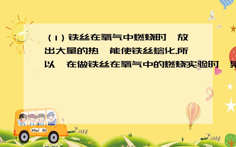 （1）铁丝在氧气中燃烧时,放出大量的热,能使铁丝熔化.所以,在做铁丝在氧气中的燃烧实验时,集气瓶底要放少量的水或沙,这是为了（ ）用排水法收集氧气时,集气瓶内必须先盛满水,在水槽中