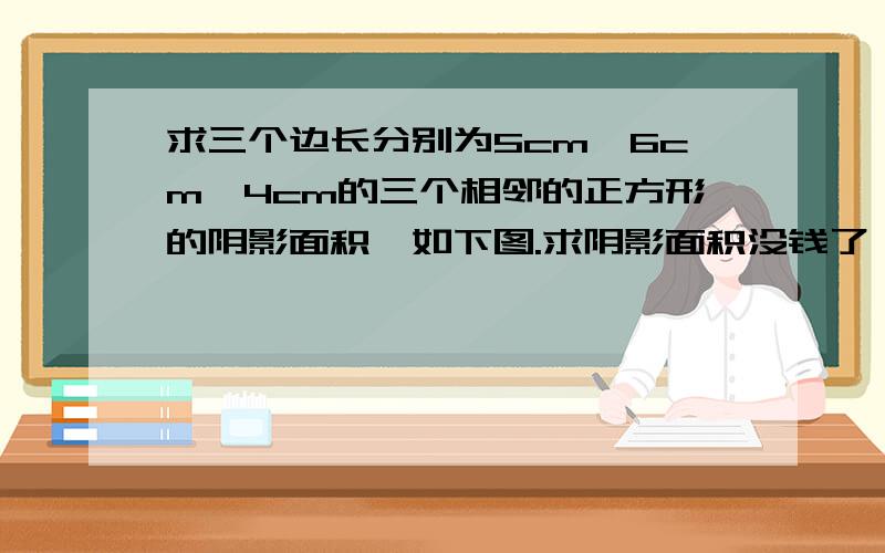 求三个边长分别为5cm,6cm,4cm的三个相邻的正方形的阴影面积,如下图.求阴影面积没钱了,别嫌少.