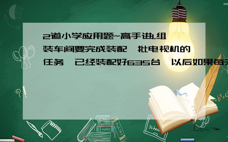 2道小学应用题~高手进1.组装车间要完成装配一批电视机的任务,已经装配好635台,以后如果每天比原来多装配2台,还需要40天完成,但最后一天要少装配5台,如果仍按原来的工作效率装配就需要多