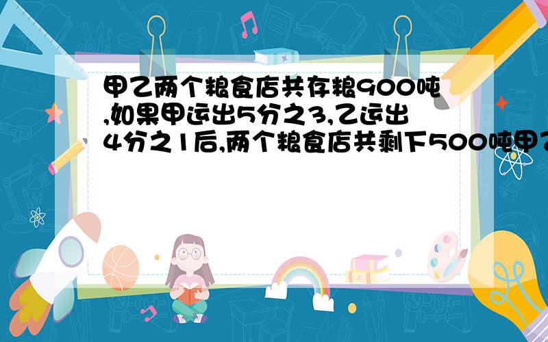 甲乙两个粮食店共存粮900吨,如果甲运出5分之3,乙运出4分之1后,两个粮食店共剩下500吨甲乙两个粮店原来各存粮食多少吨