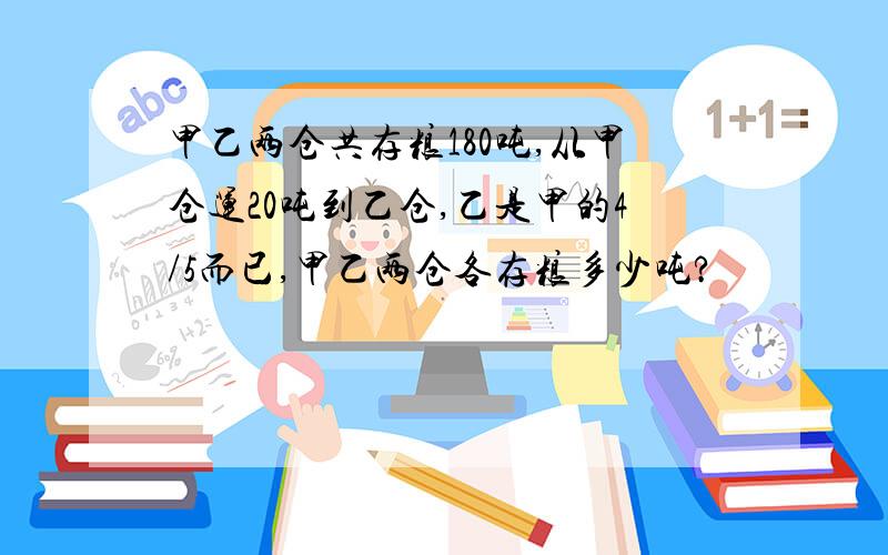 甲乙两仓共存粮180吨,从甲仓运20吨到乙仓,乙是甲的4/5而已,甲乙两仓各存粮多少吨?