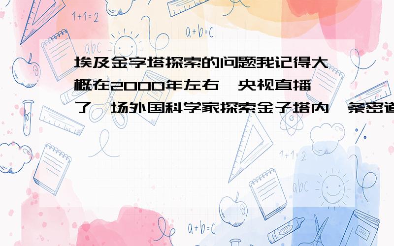 埃及金字塔探索的问题我记得大概在2000年左右,央视直播了一场外国科学家探索金子塔内一条密道的事,当时是由机器人进入密道,行进很久后发现一道石门,机器人用钻头打通石门后发现后面