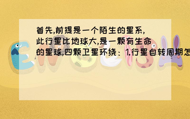 首先,前提是一个陌生的星系,此行星比地球大,是一颗有生命的星球,四颗卫星环绕：1.行星自转周期怎么推算出来的?它自身引力与质量的公式,引力与体积的公式,引力对身高的影响.2.行星需要