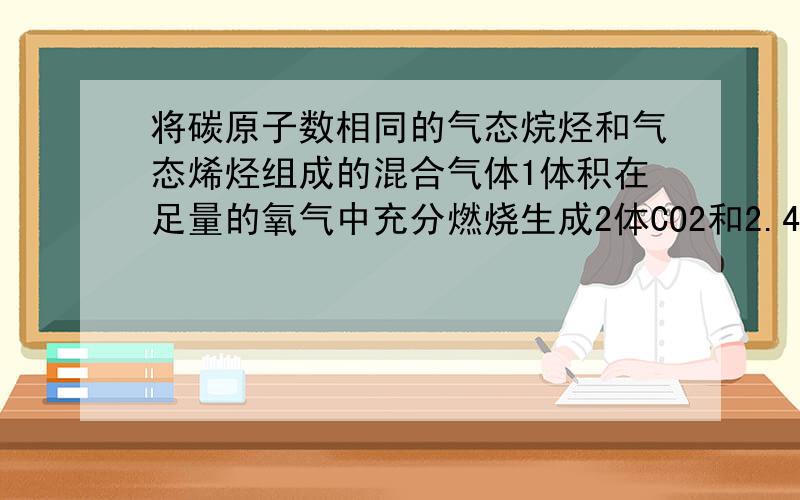 将碳原子数相同的气态烷烃和气态烯烃组成的混合气体1体积在足量的氧气中充分燃烧生成2体CO2和2.4体积H2O则混合气体中烷烃和烯烃的体积比为?我按1mol混合气体生成2mol CO2 和2.4mol H2O可以算