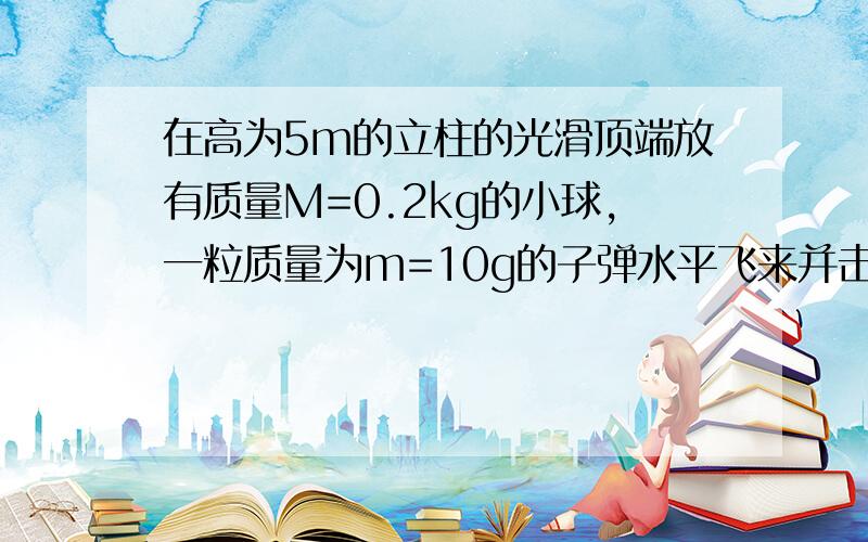 在高为5m的立柱的光滑顶端放有质量M=0.2kg的小球,一粒质量为m=10g的子弹水平飞来并击穿小球,小球和子弹落地地点距离立柱的水平距离分别是SM=2m和Sm=10m,求：1：子弹击中小球前瞬间速度为多