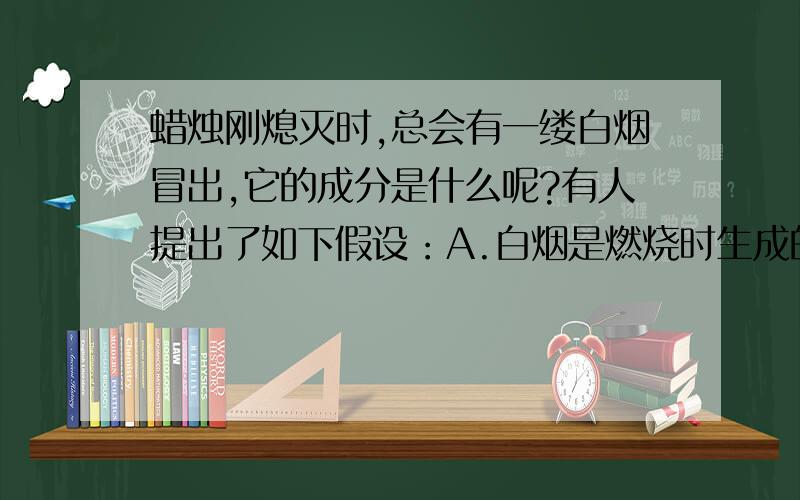 蜡烛刚熄灭时,总会有一缕白烟冒出,它的成分是什么呢?有人提出了如下假设：A.白烟是燃烧时生成的二氧化碳；B．白烟是燃烧时生成的水蒸气；C．白烟是石蜡蒸气凝成的石蜡固体.实验：（1