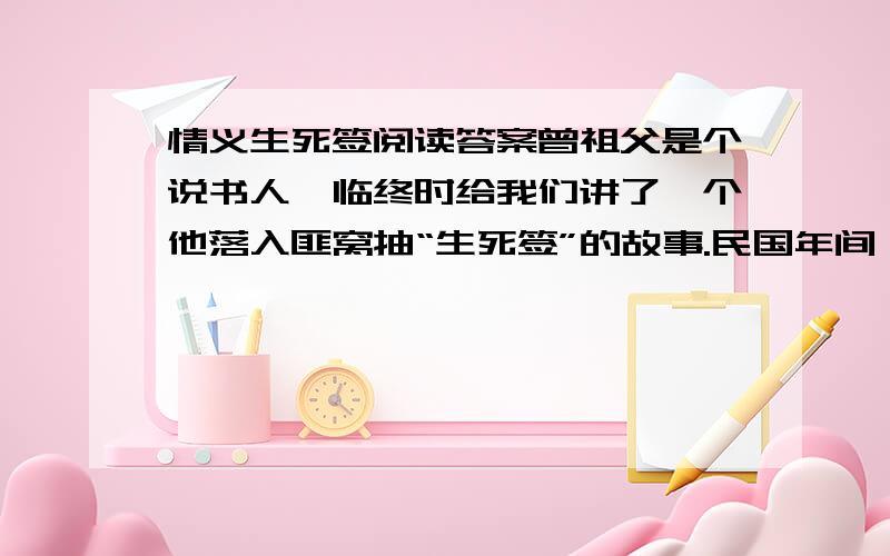 情义生死签阅读答案曾祖父是个说书人,临终时给我们讲了一个他落入匪窝抽“生死签”的故事.民国年间,燕山有一股打家劫舍的土匪.土匪头子杀人时,都要抽一次生死签：抽到死签,便逼其喝